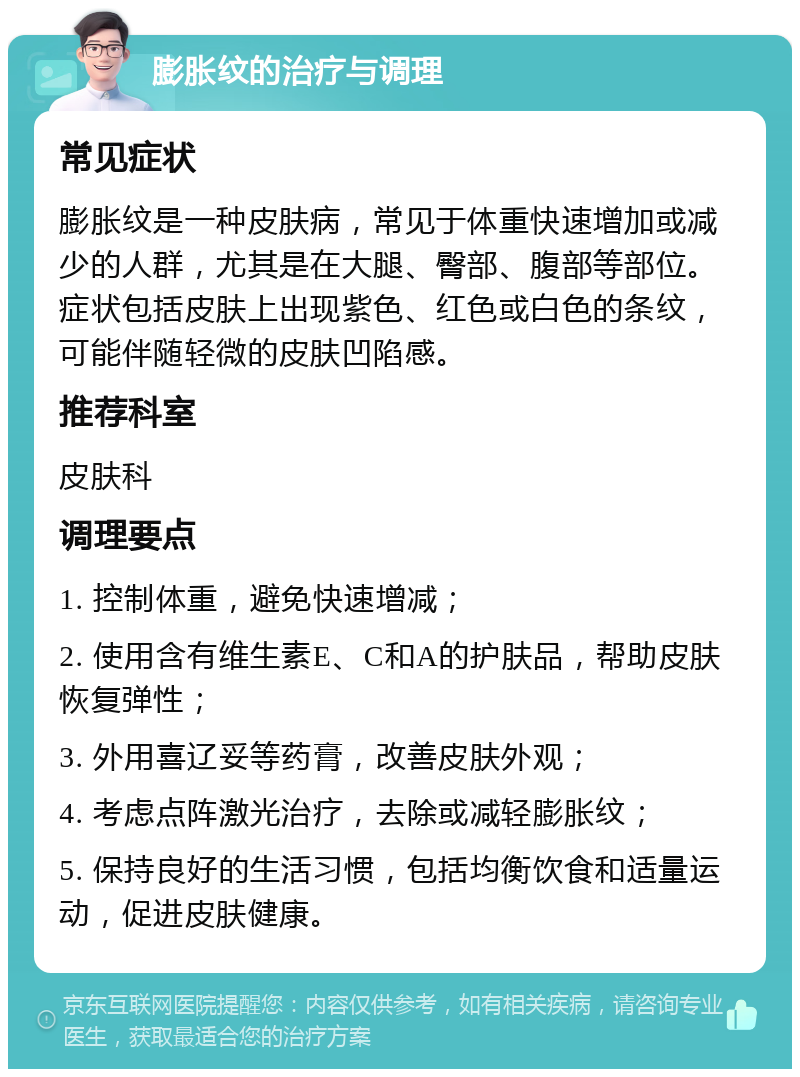 膨胀纹的治疗与调理 常见症状 膨胀纹是一种皮肤病，常见于体重快速增加或减少的人群，尤其是在大腿、臀部、腹部等部位。症状包括皮肤上出现紫色、红色或白色的条纹，可能伴随轻微的皮肤凹陷感。 推荐科室 皮肤科 调理要点 1. 控制体重，避免快速增减； 2. 使用含有维生素E、C和A的护肤品，帮助皮肤恢复弹性； 3. 外用喜辽妥等药膏，改善皮肤外观； 4. 考虑点阵激光治疗，去除或减轻膨胀纹； 5. 保持良好的生活习惯，包括均衡饮食和适量运动，促进皮肤健康。