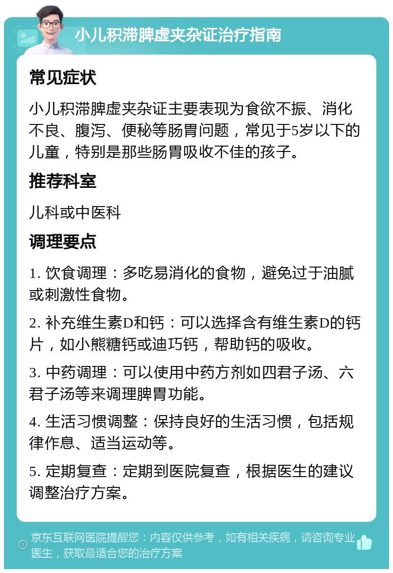 小儿积滞脾虚夹杂证治疗指南 常见症状 小儿积滞脾虚夹杂证主要表现为食欲不振、消化不良、腹泻、便秘等肠胃问题，常见于5岁以下的儿童，特别是那些肠胃吸收不佳的孩子。 推荐科室 儿科或中医科 调理要点 1. 饮食调理：多吃易消化的食物，避免过于油腻或刺激性食物。 2. 补充维生素D和钙：可以选择含有维生素D的钙片，如小熊糖钙或迪巧钙，帮助钙的吸收。 3. 中药调理：可以使用中药方剂如四君子汤、六君子汤等来调理脾胃功能。 4. 生活习惯调整：保持良好的生活习惯，包括规律作息、适当运动等。 5. 定期复查：定期到医院复查，根据医生的建议调整治疗方案。