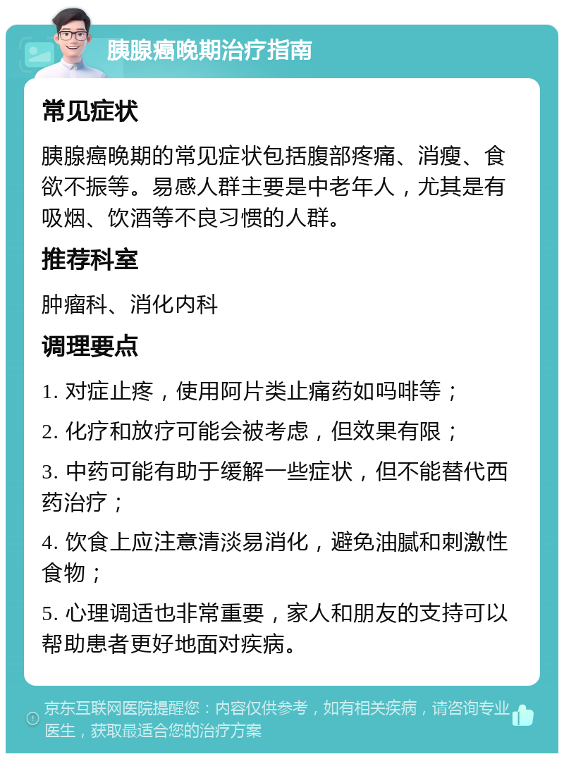 胰腺癌晚期治疗指南 常见症状 胰腺癌晚期的常见症状包括腹部疼痛、消瘦、食欲不振等。易感人群主要是中老年人，尤其是有吸烟、饮酒等不良习惯的人群。 推荐科室 肿瘤科、消化内科 调理要点 1. 对症止疼，使用阿片类止痛药如吗啡等； 2. 化疗和放疗可能会被考虑，但效果有限； 3. 中药可能有助于缓解一些症状，但不能替代西药治疗； 4. 饮食上应注意清淡易消化，避免油腻和刺激性食物； 5. 心理调适也非常重要，家人和朋友的支持可以帮助患者更好地面对疾病。