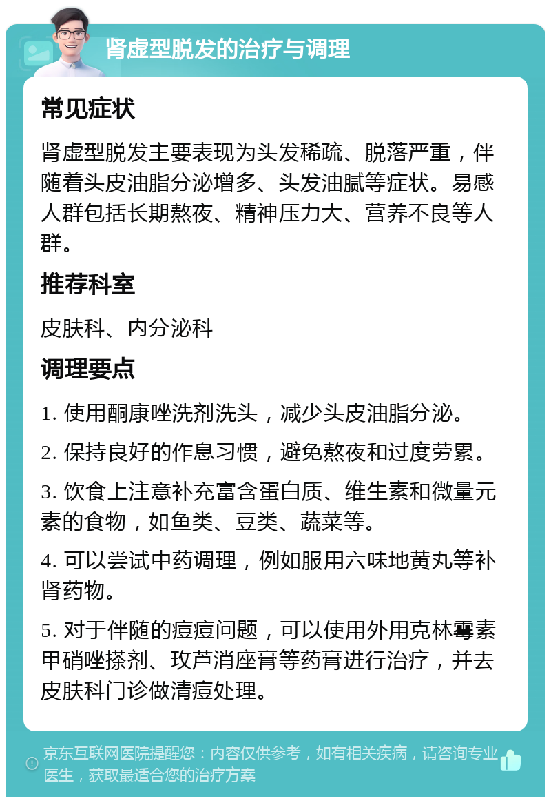 肾虚型脱发的治疗与调理 常见症状 肾虚型脱发主要表现为头发稀疏、脱落严重，伴随着头皮油脂分泌增多、头发油腻等症状。易感人群包括长期熬夜、精神压力大、营养不良等人群。 推荐科室 皮肤科、内分泌科 调理要点 1. 使用酮康唑洗剂洗头，减少头皮油脂分泌。 2. 保持良好的作息习惯，避免熬夜和过度劳累。 3. 饮食上注意补充富含蛋白质、维生素和微量元素的食物，如鱼类、豆类、蔬菜等。 4. 可以尝试中药调理，例如服用六味地黄丸等补肾药物。 5. 对于伴随的痘痘问题，可以使用外用克林霉素甲硝唑搽剂、玫芦消座膏等药膏进行治疗，并去皮肤科门诊做清痘处理。