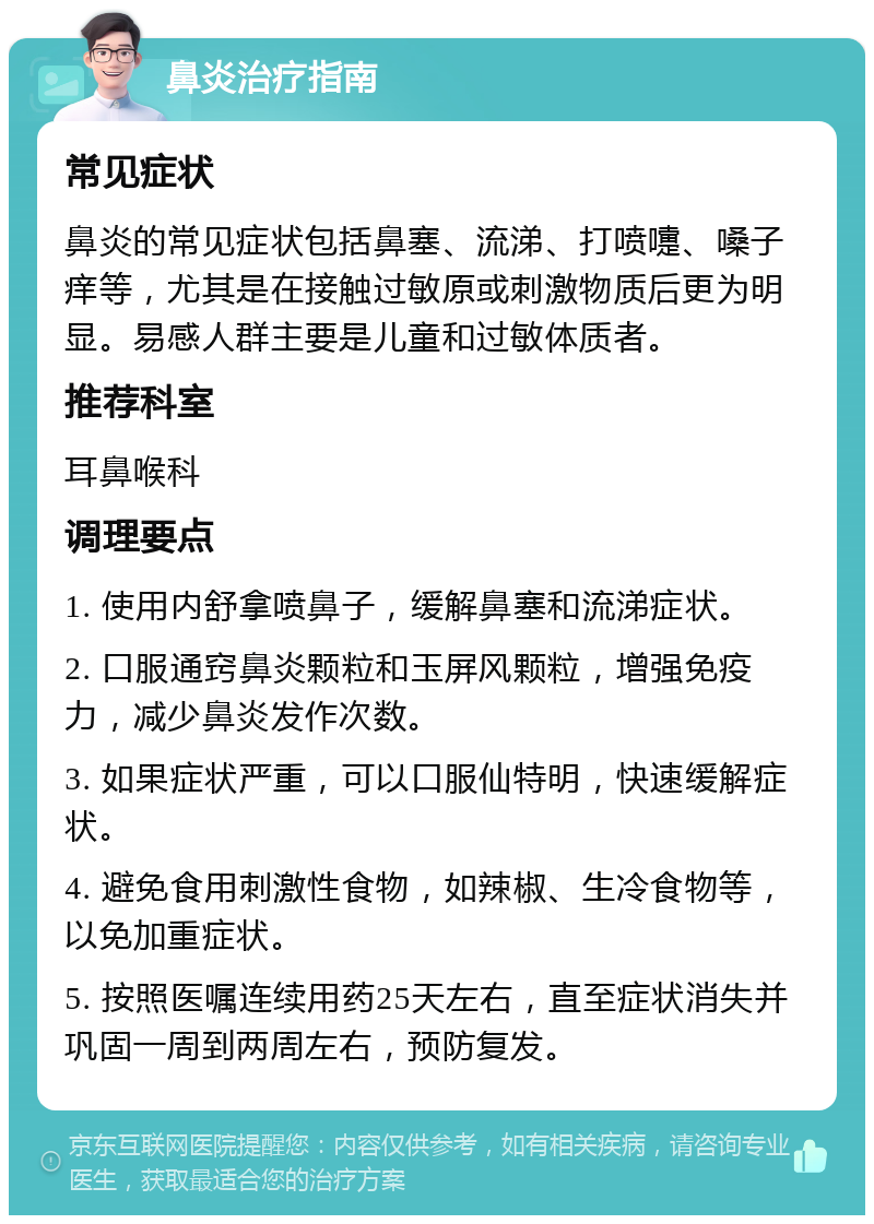 鼻炎治疗指南 常见症状 鼻炎的常见症状包括鼻塞、流涕、打喷嚏、嗓子痒等，尤其是在接触过敏原或刺激物质后更为明显。易感人群主要是儿童和过敏体质者。 推荐科室 耳鼻喉科 调理要点 1. 使用内舒拿喷鼻子，缓解鼻塞和流涕症状。 2. 口服通窍鼻炎颗粒和玉屏风颗粒，增强免疫力，减少鼻炎发作次数。 3. 如果症状严重，可以口服仙特明，快速缓解症状。 4. 避免食用刺激性食物，如辣椒、生冷食物等，以免加重症状。 5. 按照医嘱连续用药25天左右，直至症状消失并巩固一周到两周左右，预防复发。