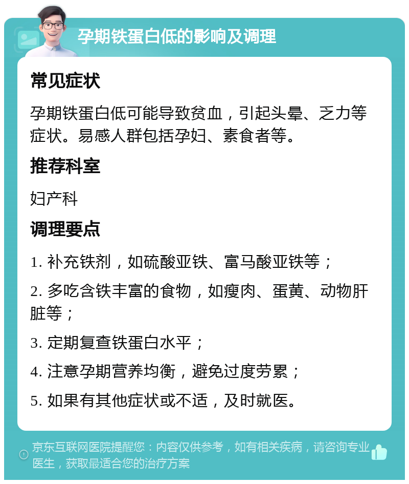 孕期铁蛋白低的影响及调理 常见症状 孕期铁蛋白低可能导致贫血，引起头晕、乏力等症状。易感人群包括孕妇、素食者等。 推荐科室 妇产科 调理要点 1. 补充铁剂，如硫酸亚铁、富马酸亚铁等； 2. 多吃含铁丰富的食物，如瘦肉、蛋黄、动物肝脏等； 3. 定期复查铁蛋白水平； 4. 注意孕期营养均衡，避免过度劳累； 5. 如果有其他症状或不适，及时就医。