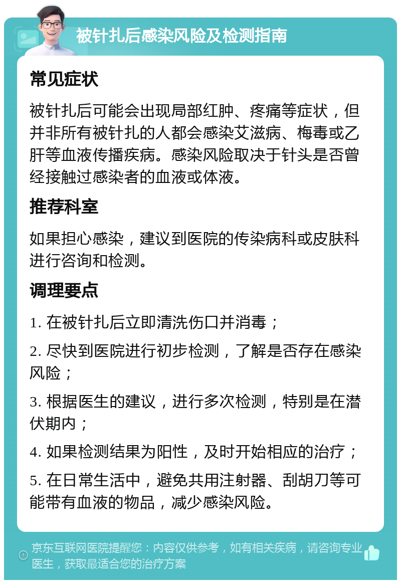 被针扎后感染风险及检测指南 常见症状 被针扎后可能会出现局部红肿、疼痛等症状，但并非所有被针扎的人都会感染艾滋病、梅毒或乙肝等血液传播疾病。感染风险取决于针头是否曾经接触过感染者的血液或体液。 推荐科室 如果担心感染，建议到医院的传染病科或皮肤科进行咨询和检测。 调理要点 1. 在被针扎后立即清洗伤口并消毒； 2. 尽快到医院进行初步检测，了解是否存在感染风险； 3. 根据医生的建议，进行多次检测，特别是在潜伏期内； 4. 如果检测结果为阳性，及时开始相应的治疗； 5. 在日常生活中，避免共用注射器、刮胡刀等可能带有血液的物品，减少感染风险。