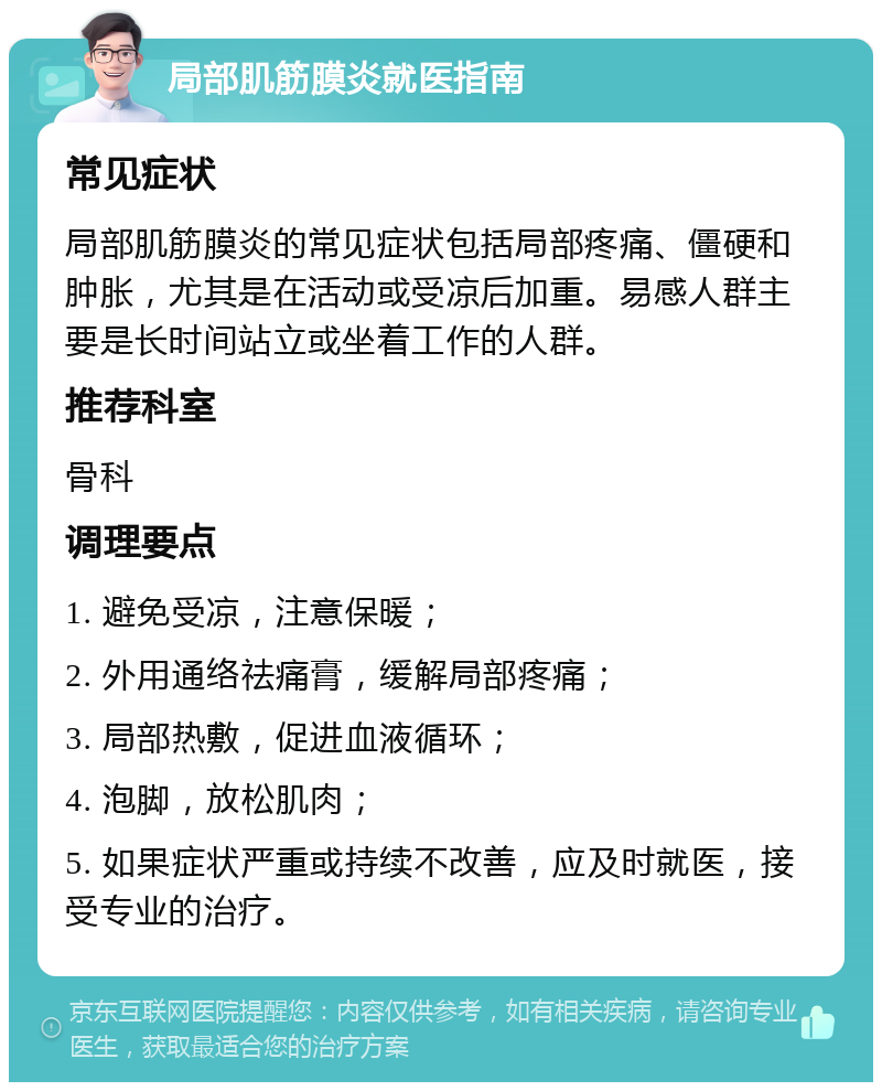 局部肌筋膜炎就医指南 常见症状 局部肌筋膜炎的常见症状包括局部疼痛、僵硬和肿胀，尤其是在活动或受凉后加重。易感人群主要是长时间站立或坐着工作的人群。 推荐科室 骨科 调理要点 1. 避免受凉，注意保暖； 2. 外用通络祛痛膏，缓解局部疼痛； 3. 局部热敷，促进血液循环； 4. 泡脚，放松肌肉； 5. 如果症状严重或持续不改善，应及时就医，接受专业的治疗。