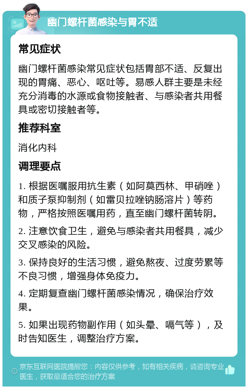 幽门螺杆菌感染与胃不适 常见症状 幽门螺杆菌感染常见症状包括胃部不适、反复出现的胃痛、恶心、呕吐等。易感人群主要是未经充分消毒的水源或食物接触者、与感染者共用餐具或密切接触者等。 推荐科室 消化内科 调理要点 1. 根据医嘱服用抗生素（如阿莫西林、甲硝唑）和质子泵抑制剂（如雷贝拉唑钠肠溶片）等药物，严格按照医嘱用药，直至幽门螺杆菌转阴。 2. 注意饮食卫生，避免与感染者共用餐具，减少交叉感染的风险。 3. 保持良好的生活习惯，避免熬夜、过度劳累等不良习惯，增强身体免疫力。 4. 定期复查幽门螺杆菌感染情况，确保治疗效果。 5. 如果出现药物副作用（如头晕、嗝气等），及时告知医生，调整治疗方案。