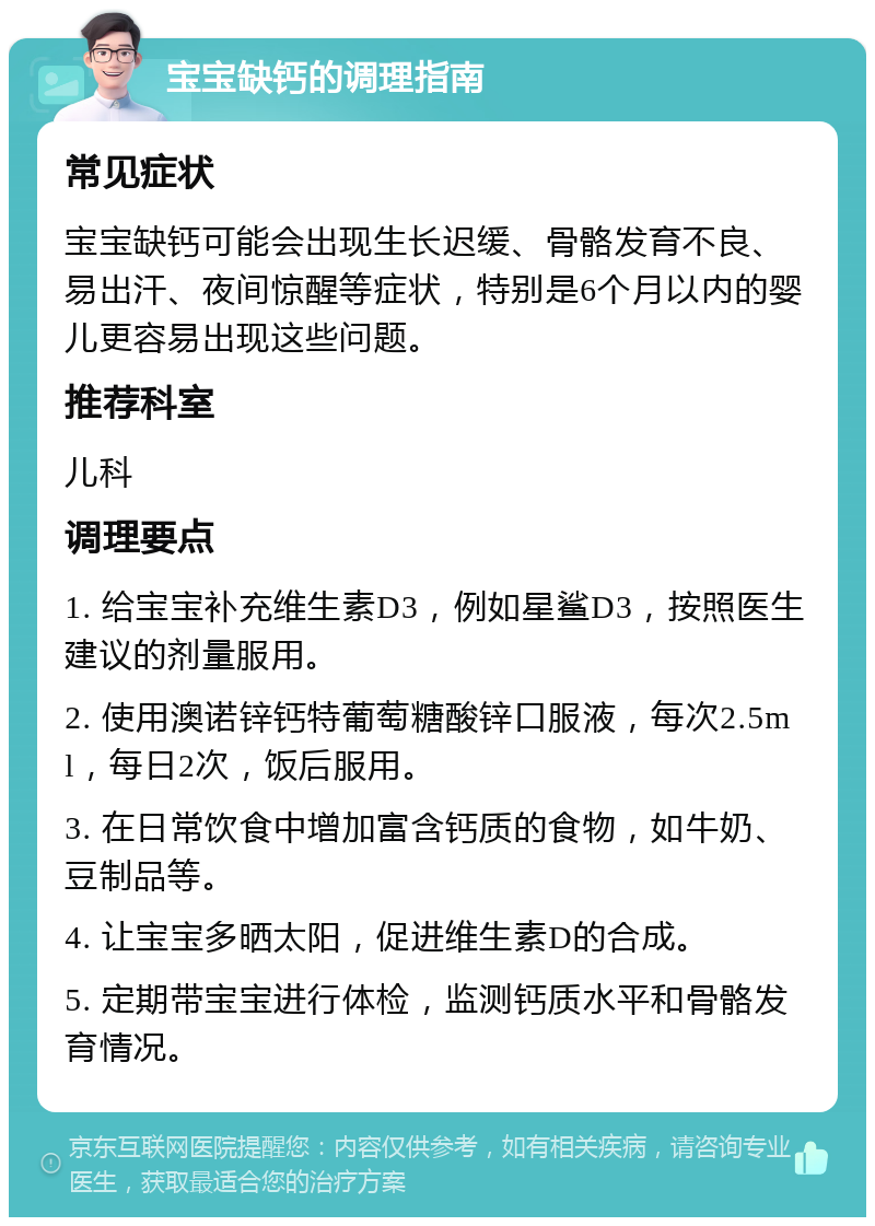 宝宝缺钙的调理指南 常见症状 宝宝缺钙可能会出现生长迟缓、骨骼发育不良、易出汗、夜间惊醒等症状，特别是6个月以内的婴儿更容易出现这些问题。 推荐科室 儿科 调理要点 1. 给宝宝补充维生素D3，例如星鲨D3，按照医生建议的剂量服用。 2. 使用澳诺锌钙特葡萄糖酸锌口服液，每次2.5ml，每日2次，饭后服用。 3. 在日常饮食中增加富含钙质的食物，如牛奶、豆制品等。 4. 让宝宝多晒太阳，促进维生素D的合成。 5. 定期带宝宝进行体检，监测钙质水平和骨骼发育情况。