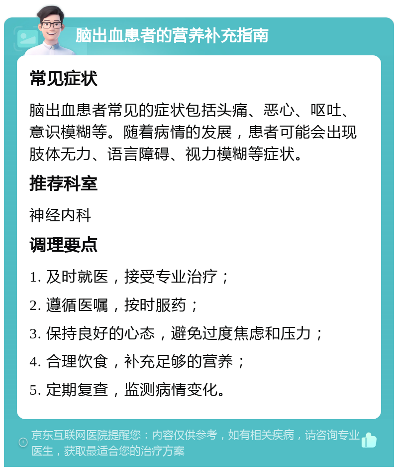 脑出血患者的营养补充指南 常见症状 脑出血患者常见的症状包括头痛、恶心、呕吐、意识模糊等。随着病情的发展，患者可能会出现肢体无力、语言障碍、视力模糊等症状。 推荐科室 神经内科 调理要点 1. 及时就医，接受专业治疗； 2. 遵循医嘱，按时服药； 3. 保持良好的心态，避免过度焦虑和压力； 4. 合理饮食，补充足够的营养； 5. 定期复查，监测病情变化。