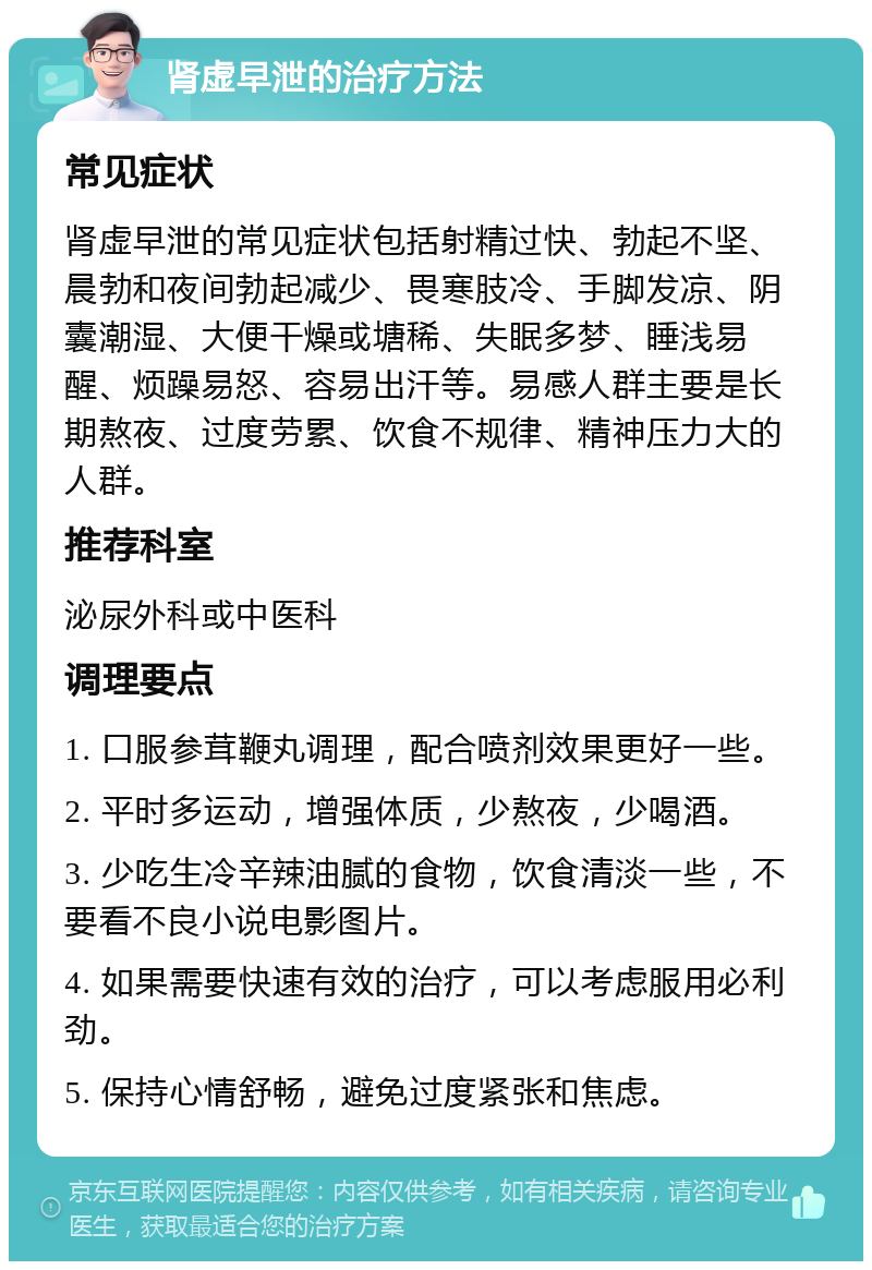 肾虚早泄的治疗方法 常见症状 肾虚早泄的常见症状包括射精过快、勃起不坚、晨勃和夜间勃起减少、畏寒肢冷、手脚发凉、阴囊潮湿、大便干燥或塘稀、失眠多梦、睡浅易醒、烦躁易怒、容易出汗等。易感人群主要是长期熬夜、过度劳累、饮食不规律、精神压力大的人群。 推荐科室 泌尿外科或中医科 调理要点 1. 口服参茸鞭丸调理，配合喷剂效果更好一些。 2. 平时多运动，增强体质，少熬夜，少喝酒。 3. 少吃生冷辛辣油腻的食物，饮食清淡一些，不要看不良小说电影图片。 4. 如果需要快速有效的治疗，可以考虑服用必利劲。 5. 保持心情舒畅，避免过度紧张和焦虑。