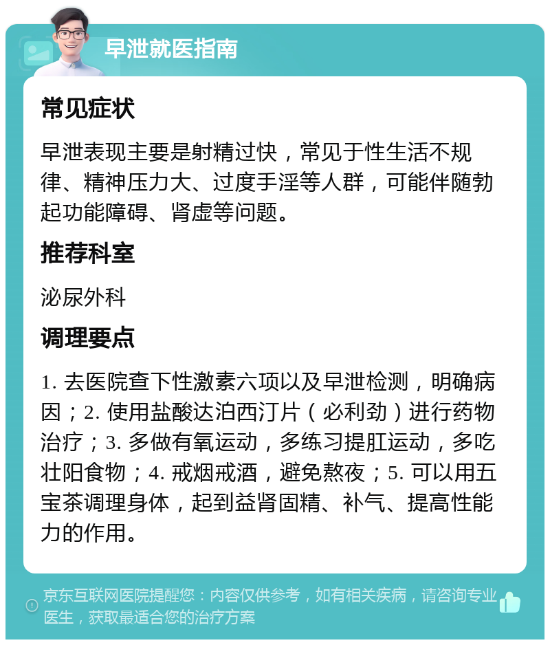 早泄就医指南 常见症状 早泄表现主要是射精过快，常见于性生活不规律、精神压力大、过度手淫等人群，可能伴随勃起功能障碍、肾虚等问题。 推荐科室 泌尿外科 调理要点 1. 去医院查下性激素六项以及早泄检测，明确病因；2. 使用盐酸达泊西汀片（必利劲）进行药物治疗；3. 多做有氧运动，多练习提肛运动，多吃壮阳食物；4. 戒烟戒酒，避免熬夜；5. 可以用五宝茶调理身体，起到益肾固精、补气、提高性能力的作用。