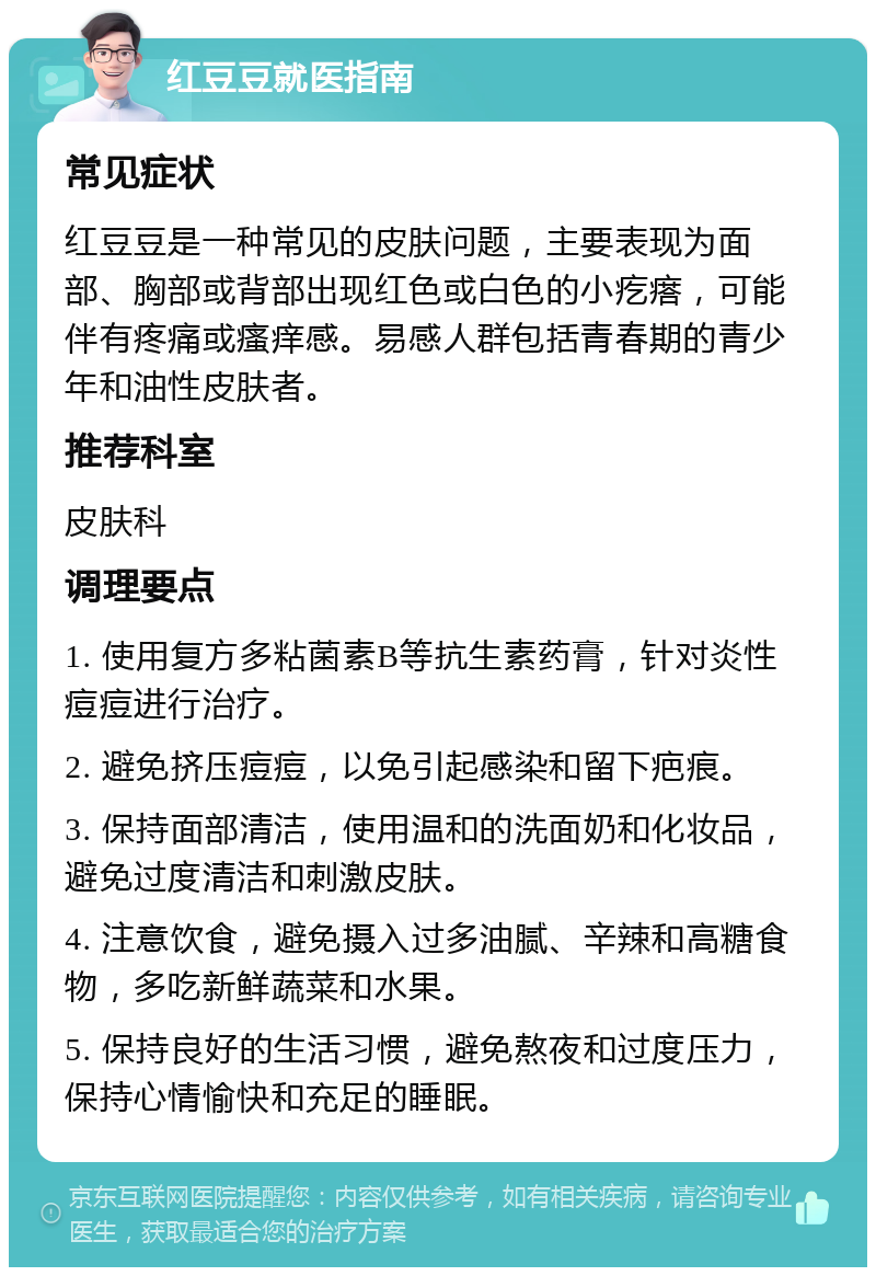 红豆豆就医指南 常见症状 红豆豆是一种常见的皮肤问题，主要表现为面部、胸部或背部出现红色或白色的小疙瘩，可能伴有疼痛或瘙痒感。易感人群包括青春期的青少年和油性皮肤者。 推荐科室 皮肤科 调理要点 1. 使用复方多粘菌素B等抗生素药膏，针对炎性痘痘进行治疗。 2. 避免挤压痘痘，以免引起感染和留下疤痕。 3. 保持面部清洁，使用温和的洗面奶和化妆品，避免过度清洁和刺激皮肤。 4. 注意饮食，避免摄入过多油腻、辛辣和高糖食物，多吃新鲜蔬菜和水果。 5. 保持良好的生活习惯，避免熬夜和过度压力，保持心情愉快和充足的睡眠。