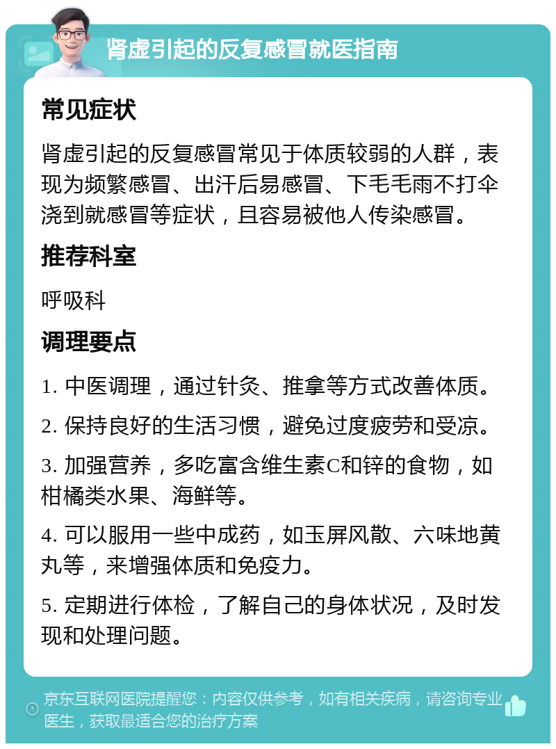 肾虚引起的反复感冒就医指南 常见症状 肾虚引起的反复感冒常见于体质较弱的人群，表现为频繁感冒、出汗后易感冒、下毛毛雨不打伞浇到就感冒等症状，且容易被他人传染感冒。 推荐科室 呼吸科 调理要点 1. 中医调理，通过针灸、推拿等方式改善体质。 2. 保持良好的生活习惯，避免过度疲劳和受凉。 3. 加强营养，多吃富含维生素C和锌的食物，如柑橘类水果、海鲜等。 4. 可以服用一些中成药，如玉屏风散、六味地黄丸等，来增强体质和免疫力。 5. 定期进行体检，了解自己的身体状况，及时发现和处理问题。