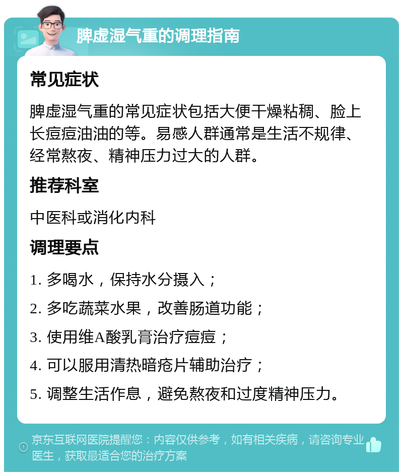 脾虚湿气重的调理指南 常见症状 脾虚湿气重的常见症状包括大便干燥粘稠、脸上长痘痘油油的等。易感人群通常是生活不规律、经常熬夜、精神压力过大的人群。 推荐科室 中医科或消化内科 调理要点 1. 多喝水，保持水分摄入； 2. 多吃蔬菜水果，改善肠道功能； 3. 使用维A酸乳膏治疗痘痘； 4. 可以服用清热暗疮片辅助治疗； 5. 调整生活作息，避免熬夜和过度精神压力。