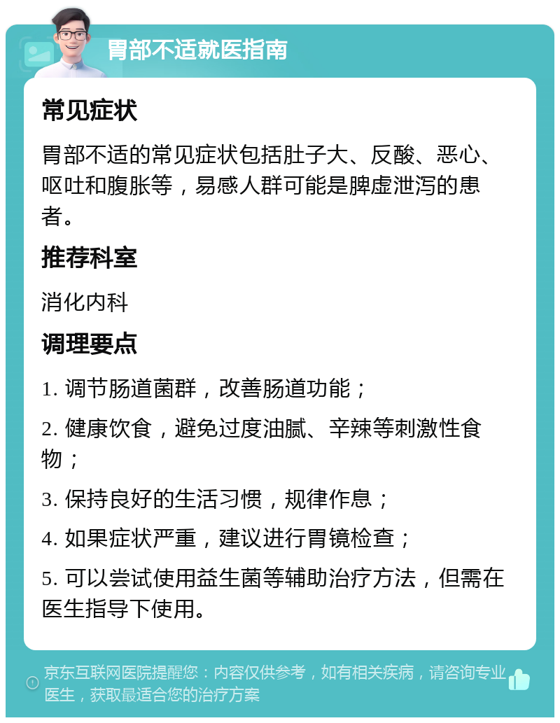 胃部不适就医指南 常见症状 胃部不适的常见症状包括肚子大、反酸、恶心、呕吐和腹胀等，易感人群可能是脾虚泄泻的患者。 推荐科室 消化内科 调理要点 1. 调节肠道菌群，改善肠道功能； 2. 健康饮食，避免过度油腻、辛辣等刺激性食物； 3. 保持良好的生活习惯，规律作息； 4. 如果症状严重，建议进行胃镜检查； 5. 可以尝试使用益生菌等辅助治疗方法，但需在医生指导下使用。