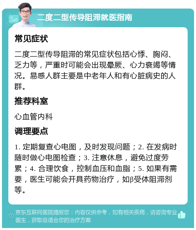 二度二型传导阻滞就医指南 常见症状 二度二型传导阻滞的常见症状包括心悸、胸闷、乏力等，严重时可能会出现晕厥、心力衰竭等情况。易感人群主要是中老年人和有心脏病史的人群。 推荐科室 心血管内科 调理要点 1. 定期复查心电图，及时发现问题；2. 在发病时随时做心电图检查；3. 注意休息，避免过度劳累；4. 合理饮食，控制血压和血脂；5. 如果有需要，医生可能会开具药物治疗，如β受体阻滞剂等。