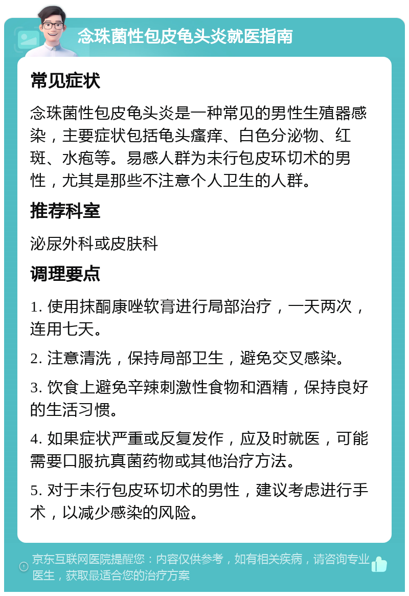 念珠菌性包皮龟头炎就医指南 常见症状 念珠菌性包皮龟头炎是一种常见的男性生殖器感染，主要症状包括龟头瘙痒、白色分泌物、红斑、水疱等。易感人群为未行包皮环切术的男性，尤其是那些不注意个人卫生的人群。 推荐科室 泌尿外科或皮肤科 调理要点 1. 使用抹酮康唑软膏进行局部治疗，一天两次，连用七天。 2. 注意清洗，保持局部卫生，避免交叉感染。 3. 饮食上避免辛辣刺激性食物和酒精，保持良好的生活习惯。 4. 如果症状严重或反复发作，应及时就医，可能需要口服抗真菌药物或其他治疗方法。 5. 对于未行包皮环切术的男性，建议考虑进行手术，以减少感染的风险。