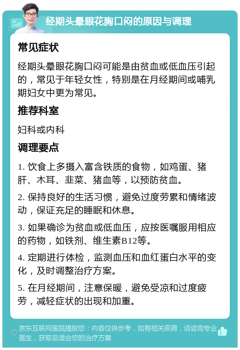 经期头晕眼花胸口闷的原因与调理 常见症状 经期头晕眼花胸口闷可能是由贫血或低血压引起的，常见于年轻女性，特别是在月经期间或哺乳期妇女中更为常见。 推荐科室 妇科或内科 调理要点 1. 饮食上多摄入富含铁质的食物，如鸡蛋、猪肝、木耳、韭菜、猪血等，以预防贫血。 2. 保持良好的生活习惯，避免过度劳累和情绪波动，保证充足的睡眠和休息。 3. 如果确诊为贫血或低血压，应按医嘱服用相应的药物，如铁剂、维生素B12等。 4. 定期进行体检，监测血压和血红蛋白水平的变化，及时调整治疗方案。 5. 在月经期间，注意保暖，避免受凉和过度疲劳，减轻症状的出现和加重。