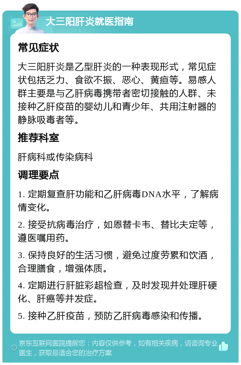 大三阳肝炎就医指南 常见症状 大三阳肝炎是乙型肝炎的一种表现形式，常见症状包括乏力、食欲不振、恶心、黄疸等。易感人群主要是与乙肝病毒携带者密切接触的人群、未接种乙肝疫苗的婴幼儿和青少年、共用注射器的静脉吸毒者等。 推荐科室 肝病科或传染病科 调理要点 1. 定期复查肝功能和乙肝病毒DNA水平，了解病情变化。 2. 接受抗病毒治疗，如恩替卡韦、替比夫定等，遵医嘱用药。 3. 保持良好的生活习惯，避免过度劳累和饮酒，合理膳食，增强体质。 4. 定期进行肝脏彩超检查，及时发现并处理肝硬化、肝癌等并发症。 5. 接种乙肝疫苗，预防乙肝病毒感染和传播。