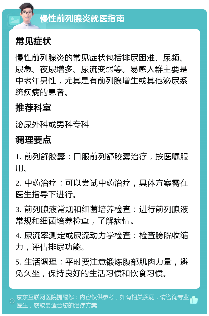 慢性前列腺炎就医指南 常见症状 慢性前列腺炎的常见症状包括排尿困难、尿频、尿急、夜尿增多、尿流变弱等。易感人群主要是中老年男性，尤其是有前列腺增生或其他泌尿系统疾病的患者。 推荐科室 泌尿外科或男科专科 调理要点 1. 前列舒胶囊：口服前列舒胶囊治疗，按医嘱服用。 2. 中药治疗：可以尝试中药治疗，具体方案需在医生指导下进行。 3. 前列腺液常规和细菌培养检查：进行前列腺液常规和细菌培养检查，了解病情。 4. 尿流率测定或尿流动力学检查：检查膀胱收缩力，评估排尿功能。 5. 生活调理：平时要注意锻炼腹部肌肉力量，避免久坐，保持良好的生活习惯和饮食习惯。