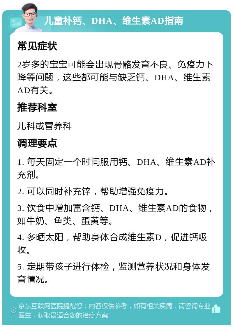 儿童补钙、DHA、维生素AD指南 常见症状 2岁多的宝宝可能会出现骨骼发育不良、免疫力下降等问题，这些都可能与缺乏钙、DHA、维生素AD有关。 推荐科室 儿科或营养科 调理要点 1. 每天固定一个时间服用钙、DHA、维生素AD补充剂。 2. 可以同时补充锌，帮助增强免疫力。 3. 饮食中增加富含钙、DHA、维生素AD的食物，如牛奶、鱼类、蛋黄等。 4. 多晒太阳，帮助身体合成维生素D，促进钙吸收。 5. 定期带孩子进行体检，监测营养状况和身体发育情况。