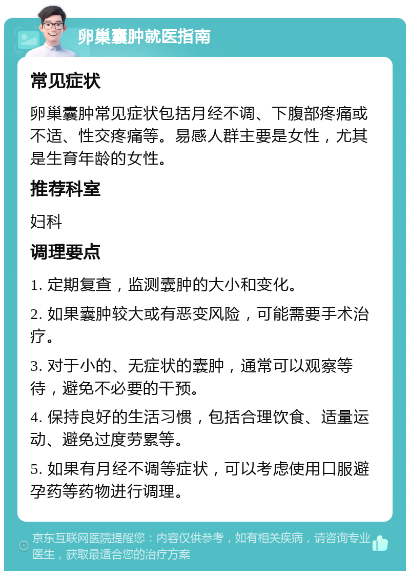 卵巢囊肿就医指南 常见症状 卵巢囊肿常见症状包括月经不调、下腹部疼痛或不适、性交疼痛等。易感人群主要是女性，尤其是生育年龄的女性。 推荐科室 妇科 调理要点 1. 定期复查，监测囊肿的大小和变化。 2. 如果囊肿较大或有恶变风险，可能需要手术治疗。 3. 对于小的、无症状的囊肿，通常可以观察等待，避免不必要的干预。 4. 保持良好的生活习惯，包括合理饮食、适量运动、避免过度劳累等。 5. 如果有月经不调等症状，可以考虑使用口服避孕药等药物进行调理。