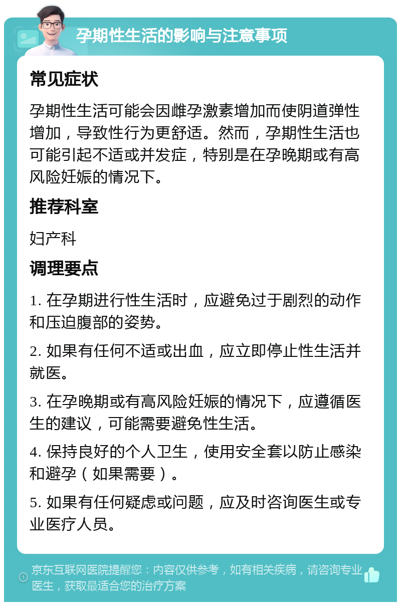 孕期性生活的影响与注意事项 常见症状 孕期性生活可能会因雌孕激素增加而使阴道弹性增加，导致性行为更舒适。然而，孕期性生活也可能引起不适或并发症，特别是在孕晚期或有高风险妊娠的情况下。 推荐科室 妇产科 调理要点 1. 在孕期进行性生活时，应避免过于剧烈的动作和压迫腹部的姿势。 2. 如果有任何不适或出血，应立即停止性生活并就医。 3. 在孕晚期或有高风险妊娠的情况下，应遵循医生的建议，可能需要避免性生活。 4. 保持良好的个人卫生，使用安全套以防止感染和避孕（如果需要）。 5. 如果有任何疑虑或问题，应及时咨询医生或专业医疗人员。