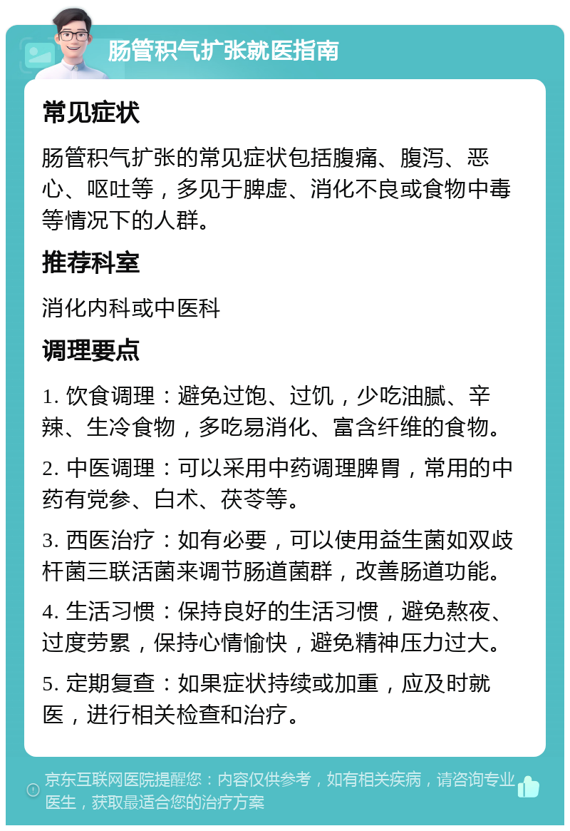 肠管积气扩张就医指南 常见症状 肠管积气扩张的常见症状包括腹痛、腹泻、恶心、呕吐等，多见于脾虚、消化不良或食物中毒等情况下的人群。 推荐科室 消化内科或中医科 调理要点 1. 饮食调理：避免过饱、过饥，少吃油腻、辛辣、生冷食物，多吃易消化、富含纤维的食物。 2. 中医调理：可以采用中药调理脾胃，常用的中药有党参、白术、茯苓等。 3. 西医治疗：如有必要，可以使用益生菌如双歧杆菌三联活菌来调节肠道菌群，改善肠道功能。 4. 生活习惯：保持良好的生活习惯，避免熬夜、过度劳累，保持心情愉快，避免精神压力过大。 5. 定期复查：如果症状持续或加重，应及时就医，进行相关检查和治疗。