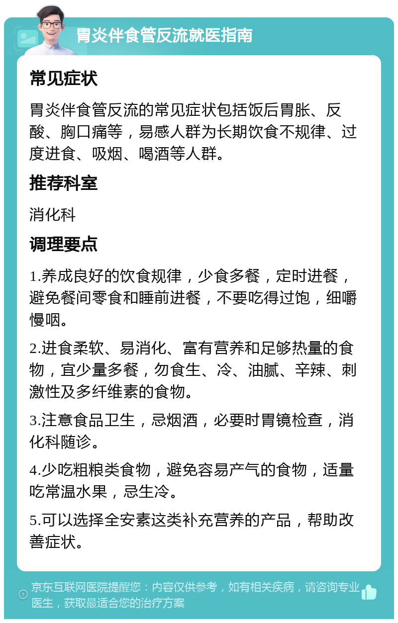 胃炎伴食管反流就医指南 常见症状 胃炎伴食管反流的常见症状包括饭后胃胀、反酸、胸口痛等，易感人群为长期饮食不规律、过度进食、吸烟、喝酒等人群。 推荐科室 消化科 调理要点 1.养成良好的饮食规律，少食多餐，定时进餐，避免餐间零食和睡前进餐，不要吃得过饱，细嚼慢咽。 2.进食柔软、易消化、富有营养和足够热量的食物，宜少量多餐，勿食生、冷、油腻、辛辣、刺激性及多纤维素的食物。 3.注意食品卫生，忌烟酒，必要时胃镜检查，消化科随诊。 4.少吃粗粮类食物，避免容易产气的食物，适量吃常温水果，忌生冷。 5.可以选择全安素这类补充营养的产品，帮助改善症状。