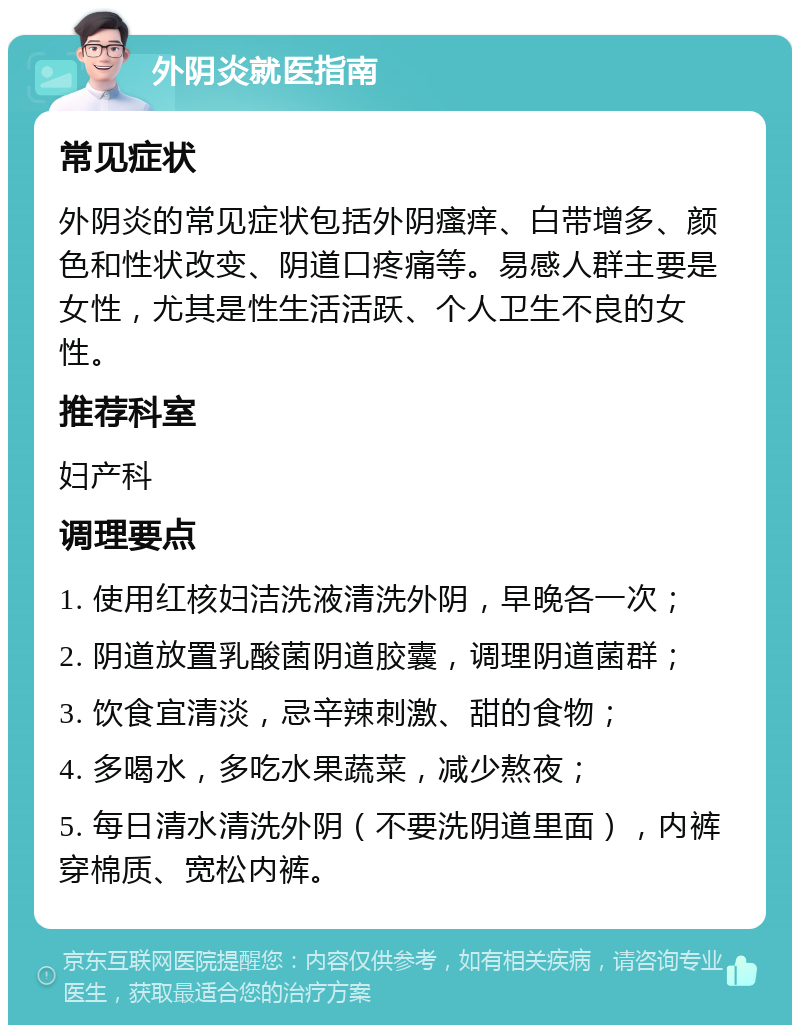 外阴炎就医指南 常见症状 外阴炎的常见症状包括外阴瘙痒、白带增多、颜色和性状改变、阴道口疼痛等。易感人群主要是女性，尤其是性生活活跃、个人卫生不良的女性。 推荐科室 妇产科 调理要点 1. 使用红核妇洁洗液清洗外阴，早晚各一次； 2. 阴道放置乳酸菌阴道胶囊，调理阴道菌群； 3. 饮食宜清淡，忌辛辣刺激、甜的食物； 4. 多喝水，多吃水果蔬菜，减少熬夜； 5. 每日清水清洗外阴（不要洗阴道里面），内裤穿棉质、宽松内裤。