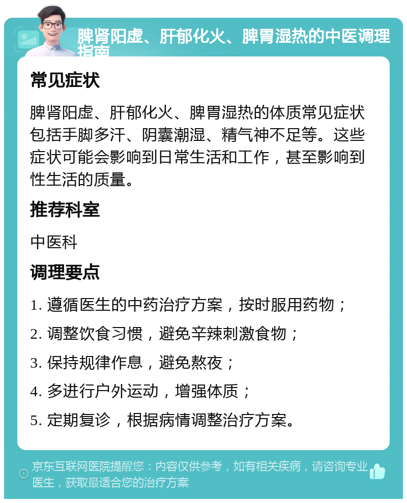 脾肾阳虚、肝郁化火、脾胃湿热的中医调理指南 常见症状 脾肾阳虚、肝郁化火、脾胃湿热的体质常见症状包括手脚多汗、阴囊潮湿、精气神不足等。这些症状可能会影响到日常生活和工作，甚至影响到性生活的质量。 推荐科室 中医科 调理要点 1. 遵循医生的中药治疗方案，按时服用药物； 2. 调整饮食习惯，避免辛辣刺激食物； 3. 保持规律作息，避免熬夜； 4. 多进行户外运动，增强体质； 5. 定期复诊，根据病情调整治疗方案。