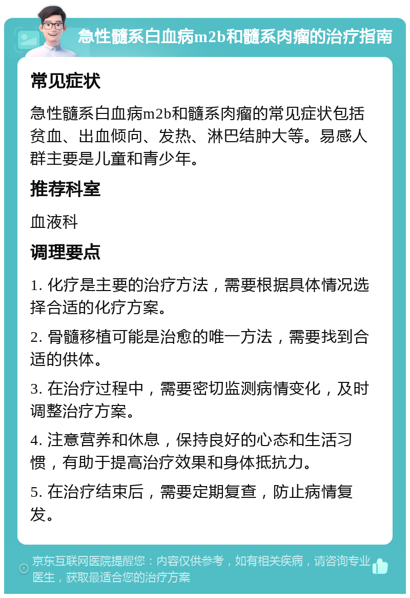 急性髓系白血病m2b和髓系肉瘤的治疗指南 常见症状 急性髓系白血病m2b和髓系肉瘤的常见症状包括贫血、出血倾向、发热、淋巴结肿大等。易感人群主要是儿童和青少年。 推荐科室 血液科 调理要点 1. 化疗是主要的治疗方法，需要根据具体情况选择合适的化疗方案。 2. 骨髓移植可能是治愈的唯一方法，需要找到合适的供体。 3. 在治疗过程中，需要密切监测病情变化，及时调整治疗方案。 4. 注意营养和休息，保持良好的心态和生活习惯，有助于提高治疗效果和身体抵抗力。 5. 在治疗结束后，需要定期复查，防止病情复发。