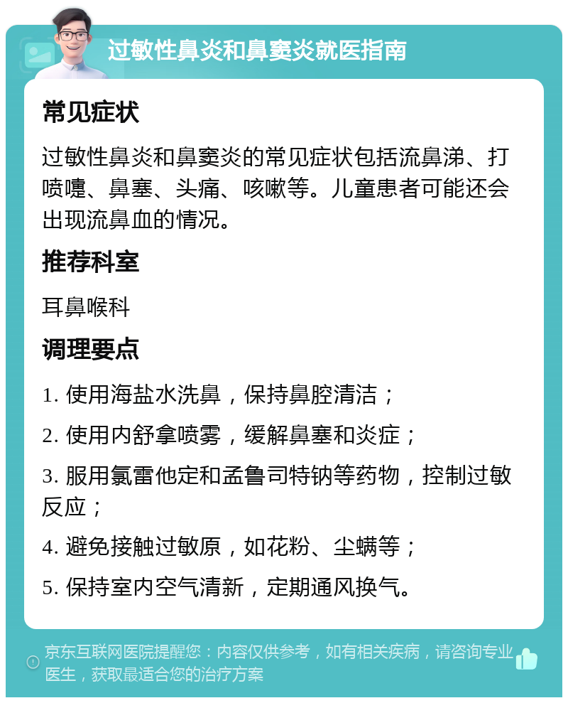 过敏性鼻炎和鼻窦炎就医指南 常见症状 过敏性鼻炎和鼻窦炎的常见症状包括流鼻涕、打喷嚏、鼻塞、头痛、咳嗽等。儿童患者可能还会出现流鼻血的情况。 推荐科室 耳鼻喉科 调理要点 1. 使用海盐水洗鼻，保持鼻腔清洁； 2. 使用内舒拿喷雾，缓解鼻塞和炎症； 3. 服用氯雷他定和孟鲁司特钠等药物，控制过敏反应； 4. 避免接触过敏原，如花粉、尘螨等； 5. 保持室内空气清新，定期通风换气。