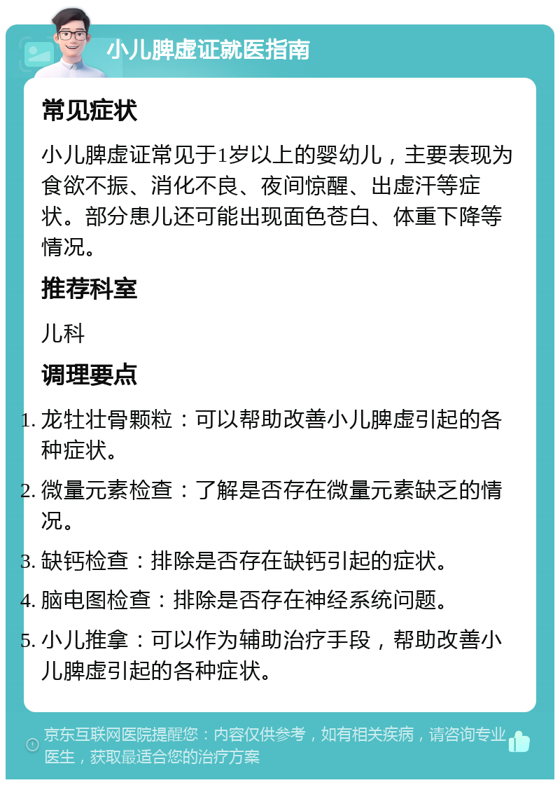 小儿脾虚证就医指南 常见症状 小儿脾虚证常见于1岁以上的婴幼儿，主要表现为食欲不振、消化不良、夜间惊醒、出虚汗等症状。部分患儿还可能出现面色苍白、体重下降等情况。 推荐科室 儿科 调理要点 龙牡壮骨颗粒：可以帮助改善小儿脾虚引起的各种症状。 微量元素检查：了解是否存在微量元素缺乏的情况。 缺钙检查：排除是否存在缺钙引起的症状。 脑电图检查：排除是否存在神经系统问题。 小儿推拿：可以作为辅助治疗手段，帮助改善小儿脾虚引起的各种症状。