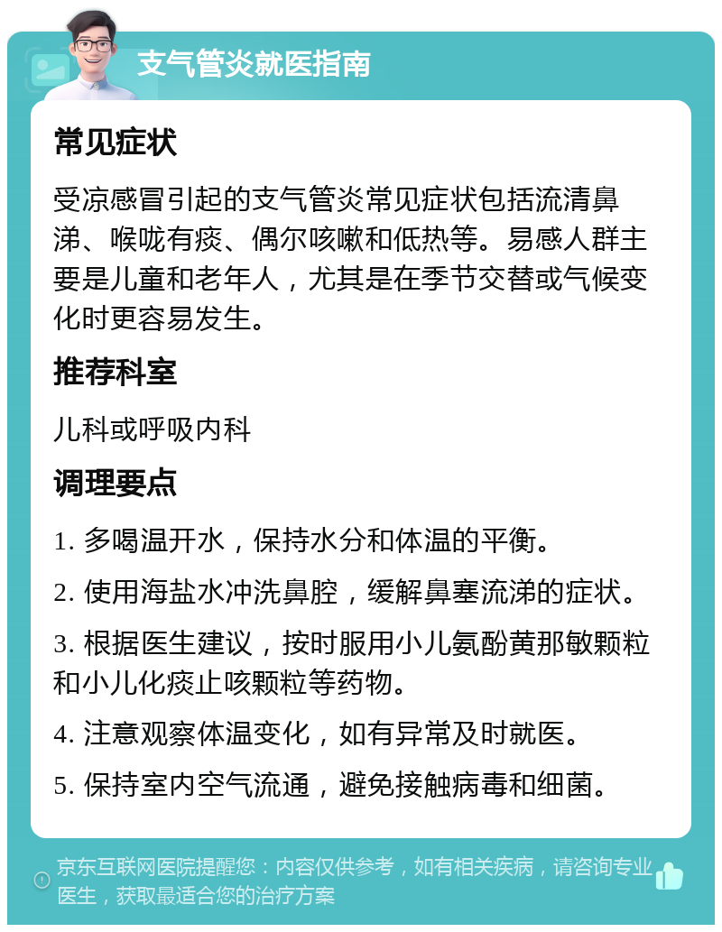 支气管炎就医指南 常见症状 受凉感冒引起的支气管炎常见症状包括流清鼻涕、喉咙有痰、偶尔咳嗽和低热等。易感人群主要是儿童和老年人，尤其是在季节交替或气候变化时更容易发生。 推荐科室 儿科或呼吸内科 调理要点 1. 多喝温开水，保持水分和体温的平衡。 2. 使用海盐水冲洗鼻腔，缓解鼻塞流涕的症状。 3. 根据医生建议，按时服用小儿氨酚黄那敏颗粒和小儿化痰止咳颗粒等药物。 4. 注意观察体温变化，如有异常及时就医。 5. 保持室内空气流通，避免接触病毒和细菌。