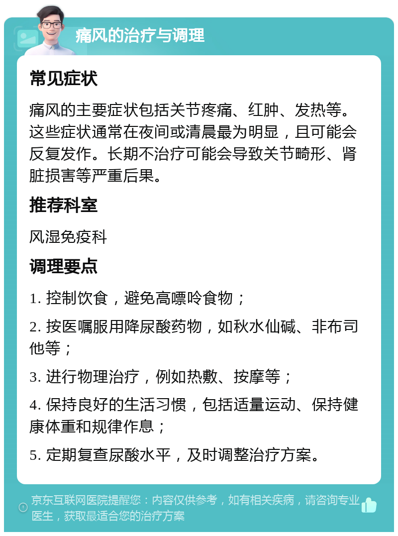 痛风的治疗与调理 常见症状 痛风的主要症状包括关节疼痛、红肿、发热等。这些症状通常在夜间或清晨最为明显，且可能会反复发作。长期不治疗可能会导致关节畸形、肾脏损害等严重后果。 推荐科室 风湿免疫科 调理要点 1. 控制饮食，避免高嘌呤食物； 2. 按医嘱服用降尿酸药物，如秋水仙碱、非布司他等； 3. 进行物理治疗，例如热敷、按摩等； 4. 保持良好的生活习惯，包括适量运动、保持健康体重和规律作息； 5. 定期复查尿酸水平，及时调整治疗方案。