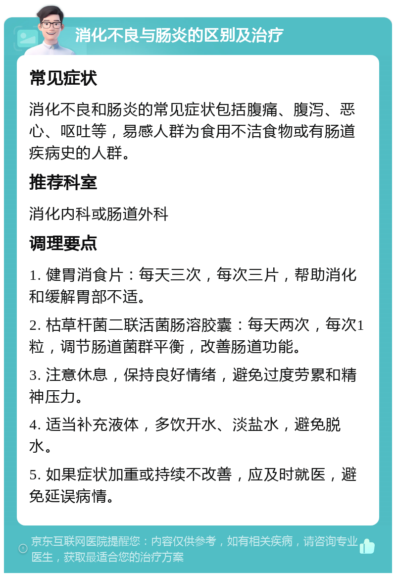 消化不良与肠炎的区别及治疗 常见症状 消化不良和肠炎的常见症状包括腹痛、腹泻、恶心、呕吐等，易感人群为食用不洁食物或有肠道疾病史的人群。 推荐科室 消化内科或肠道外科 调理要点 1. 健胃消食片：每天三次，每次三片，帮助消化和缓解胃部不适。 2. 枯草杆菌二联活菌肠溶胶囊：每天两次，每次1粒，调节肠道菌群平衡，改善肠道功能。 3. 注意休息，保持良好情绪，避免过度劳累和精神压力。 4. 适当补充液体，多饮开水、淡盐水，避免脱水。 5. 如果症状加重或持续不改善，应及时就医，避免延误病情。