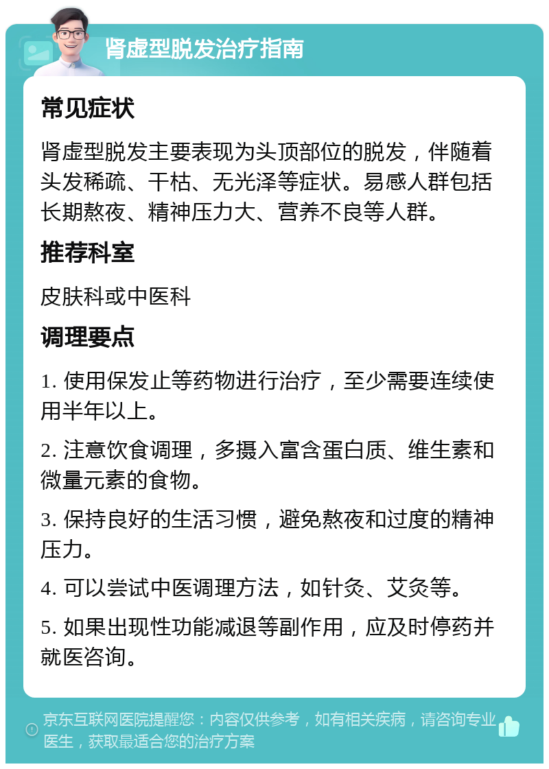 肾虚型脱发治疗指南 常见症状 肾虚型脱发主要表现为头顶部位的脱发，伴随着头发稀疏、干枯、无光泽等症状。易感人群包括长期熬夜、精神压力大、营养不良等人群。 推荐科室 皮肤科或中医科 调理要点 1. 使用保发止等药物进行治疗，至少需要连续使用半年以上。 2. 注意饮食调理，多摄入富含蛋白质、维生素和微量元素的食物。 3. 保持良好的生活习惯，避免熬夜和过度的精神压力。 4. 可以尝试中医调理方法，如针灸、艾灸等。 5. 如果出现性功能减退等副作用，应及时停药并就医咨询。