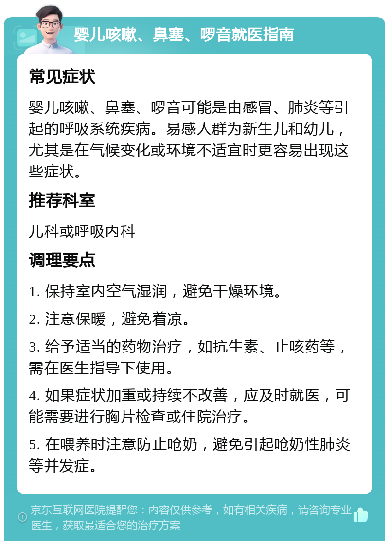 婴儿咳嗽、鼻塞、啰音就医指南 常见症状 婴儿咳嗽、鼻塞、啰音可能是由感冒、肺炎等引起的呼吸系统疾病。易感人群为新生儿和幼儿，尤其是在气候变化或环境不适宜时更容易出现这些症状。 推荐科室 儿科或呼吸内科 调理要点 1. 保持室内空气湿润，避免干燥环境。 2. 注意保暖，避免着凉。 3. 给予适当的药物治疗，如抗生素、止咳药等，需在医生指导下使用。 4. 如果症状加重或持续不改善，应及时就医，可能需要进行胸片检查或住院治疗。 5. 在喂养时注意防止呛奶，避免引起呛奶性肺炎等并发症。