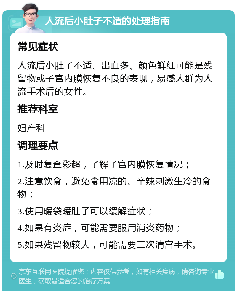 人流后小肚子不适的处理指南 常见症状 人流后小肚子不适、出血多、颜色鲜红可能是残留物或子宫内膜恢复不良的表现，易感人群为人流手术后的女性。 推荐科室 妇产科 调理要点 1.及时复查彩超，了解子宫内膜恢复情况； 2.注意饮食，避免食用凉的、辛辣刺激生冷的食物； 3.使用暖袋暖肚子可以缓解症状； 4.如果有炎症，可能需要服用消炎药物； 5.如果残留物较大，可能需要二次清宫手术。