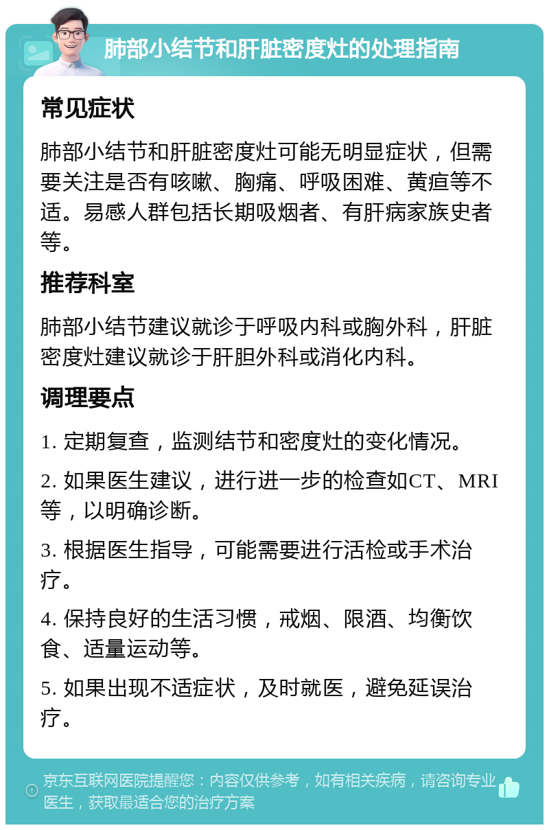 肺部小结节和肝脏密度灶的处理指南 常见症状 肺部小结节和肝脏密度灶可能无明显症状，但需要关注是否有咳嗽、胸痛、呼吸困难、黄疸等不适。易感人群包括长期吸烟者、有肝病家族史者等。 推荐科室 肺部小结节建议就诊于呼吸内科或胸外科，肝脏密度灶建议就诊于肝胆外科或消化内科。 调理要点 1. 定期复查，监测结节和密度灶的变化情况。 2. 如果医生建议，进行进一步的检查如CT、MRI等，以明确诊断。 3. 根据医生指导，可能需要进行活检或手术治疗。 4. 保持良好的生活习惯，戒烟、限酒、均衡饮食、适量运动等。 5. 如果出现不适症状，及时就医，避免延误治疗。