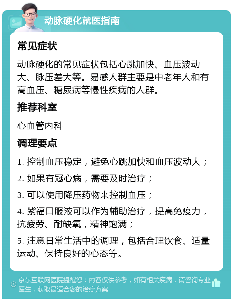 动脉硬化就医指南 常见症状 动脉硬化的常见症状包括心跳加快、血压波动大、脉压差大等。易感人群主要是中老年人和有高血压、糖尿病等慢性疾病的人群。 推荐科室 心血管内科 调理要点 1. 控制血压稳定，避免心跳加快和血压波动大； 2. 如果有冠心病，需要及时治疗； 3. 可以使用降压药物来控制血压； 4. 紫福口服液可以作为辅助治疗，提高免疫力，抗疲劳、耐缺氧，精神饱满； 5. 注意日常生活中的调理，包括合理饮食、适量运动、保持良好的心态等。