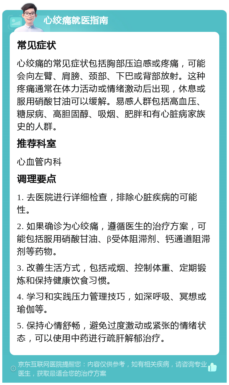 心绞痛就医指南 常见症状 心绞痛的常见症状包括胸部压迫感或疼痛，可能会向左臂、肩膀、颈部、下巴或背部放射。这种疼痛通常在体力活动或情绪激动后出现，休息或服用硝酸甘油可以缓解。易感人群包括高血压、糖尿病、高胆固醇、吸烟、肥胖和有心脏病家族史的人群。 推荐科室 心血管内科 调理要点 1. 去医院进行详细检查，排除心脏疾病的可能性。 2. 如果确诊为心绞痛，遵循医生的治疗方案，可能包括服用硝酸甘油、β受体阻滞剂、钙通道阻滞剂等药物。 3. 改善生活方式，包括戒烟、控制体重、定期锻炼和保持健康饮食习惯。 4. 学习和实践压力管理技巧，如深呼吸、冥想或瑜伽等。 5. 保持心情舒畅，避免过度激动或紧张的情绪状态，可以使用中药进行疏肝解郁治疗。