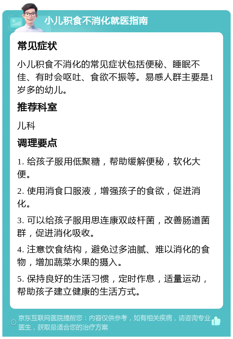 小儿积食不消化就医指南 常见症状 小儿积食不消化的常见症状包括便秘、睡眠不佳、有时会呕吐、食欲不振等。易感人群主要是1岁多的幼儿。 推荐科室 儿科 调理要点 1. 给孩子服用低聚糖，帮助缓解便秘，软化大便。 2. 使用消食口服液，增强孩子的食欲，促进消化。 3. 可以给孩子服用思连康双歧杆菌，改善肠道菌群，促进消化吸收。 4. 注意饮食结构，避免过多油腻、难以消化的食物，增加蔬菜水果的摄入。 5. 保持良好的生活习惯，定时作息，适量运动，帮助孩子建立健康的生活方式。