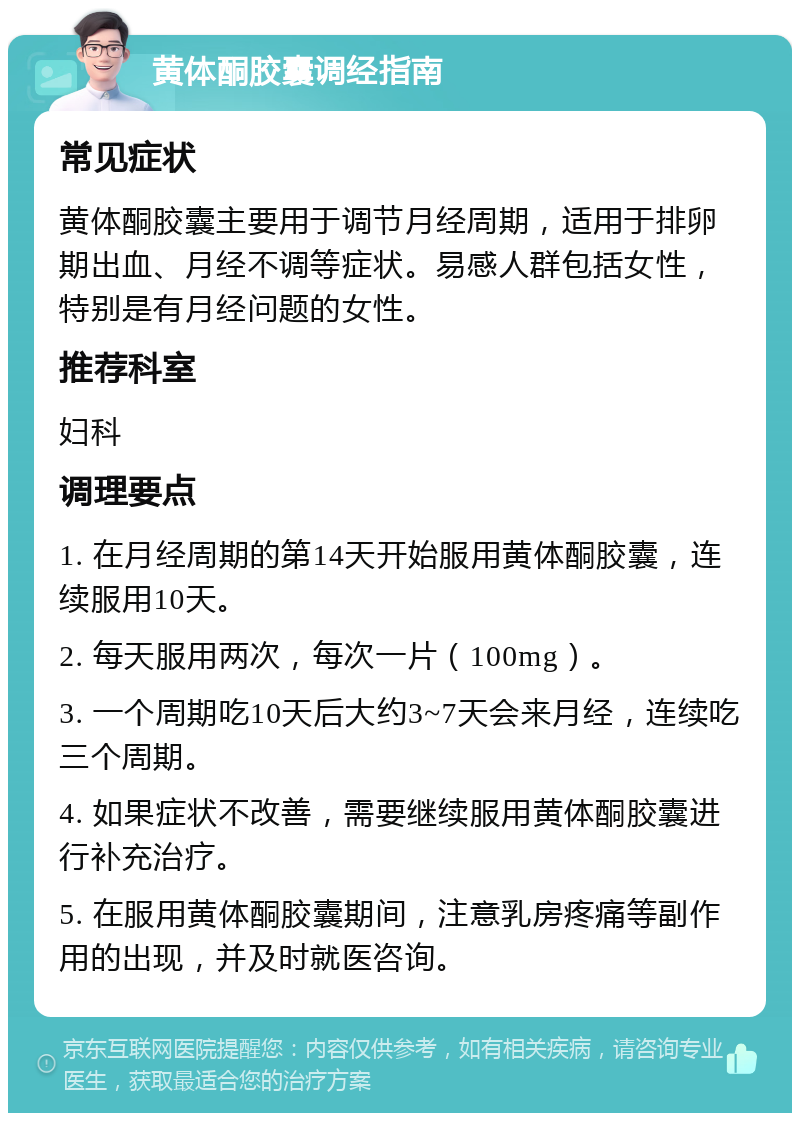 黄体酮胶囊调经指南 常见症状 黄体酮胶囊主要用于调节月经周期，适用于排卵期出血、月经不调等症状。易感人群包括女性，特别是有月经问题的女性。 推荐科室 妇科 调理要点 1. 在月经周期的第14天开始服用黄体酮胶囊，连续服用10天。 2. 每天服用两次，每次一片（100mg）。 3. 一个周期吃10天后大约3~7天会来月经，连续吃三个周期。 4. 如果症状不改善，需要继续服用黄体酮胶囊进行补充治疗。 5. 在服用黄体酮胶囊期间，注意乳房疼痛等副作用的出现，并及时就医咨询。