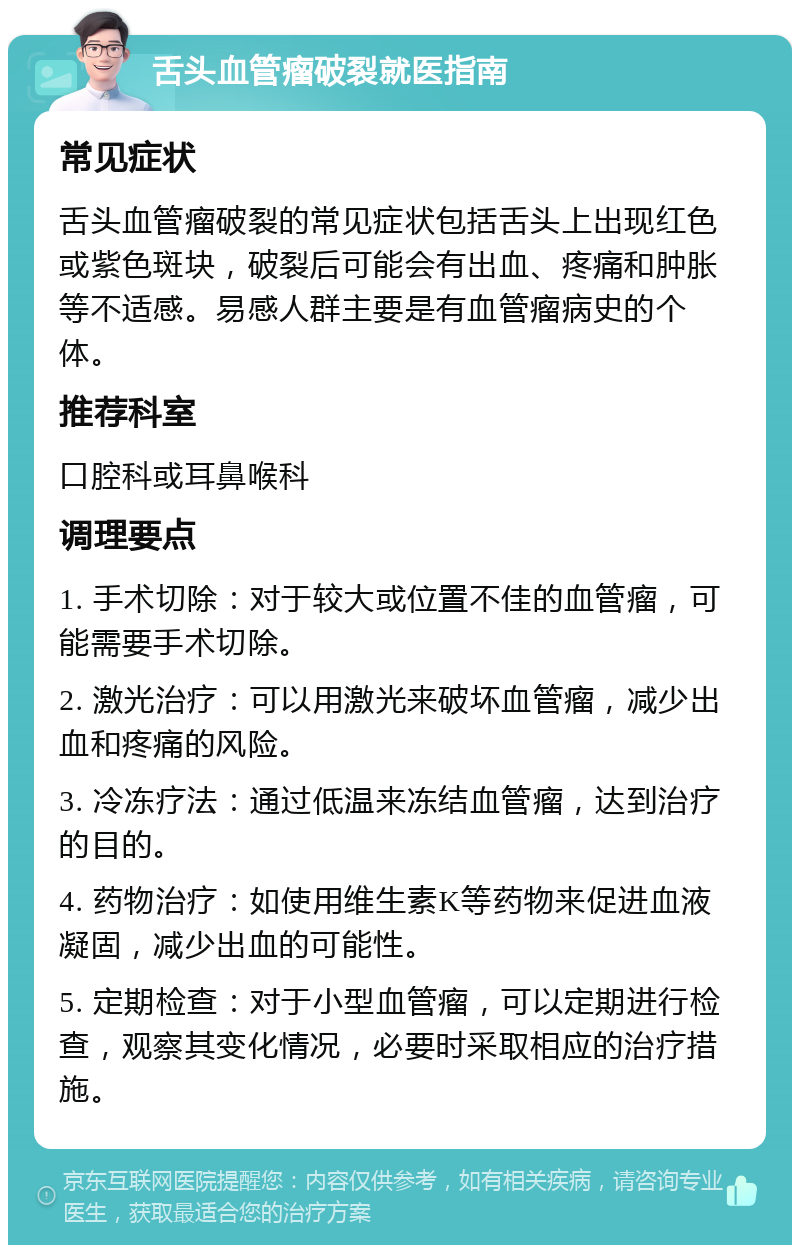 舌头血管瘤破裂就医指南 常见症状 舌头血管瘤破裂的常见症状包括舌头上出现红色或紫色斑块，破裂后可能会有出血、疼痛和肿胀等不适感。易感人群主要是有血管瘤病史的个体。 推荐科室 口腔科或耳鼻喉科 调理要点 1. 手术切除：对于较大或位置不佳的血管瘤，可能需要手术切除。 2. 激光治疗：可以用激光来破坏血管瘤，减少出血和疼痛的风险。 3. 冷冻疗法：通过低温来冻结血管瘤，达到治疗的目的。 4. 药物治疗：如使用维生素K等药物来促进血液凝固，减少出血的可能性。 5. 定期检查：对于小型血管瘤，可以定期进行检查，观察其变化情况，必要时采取相应的治疗措施。