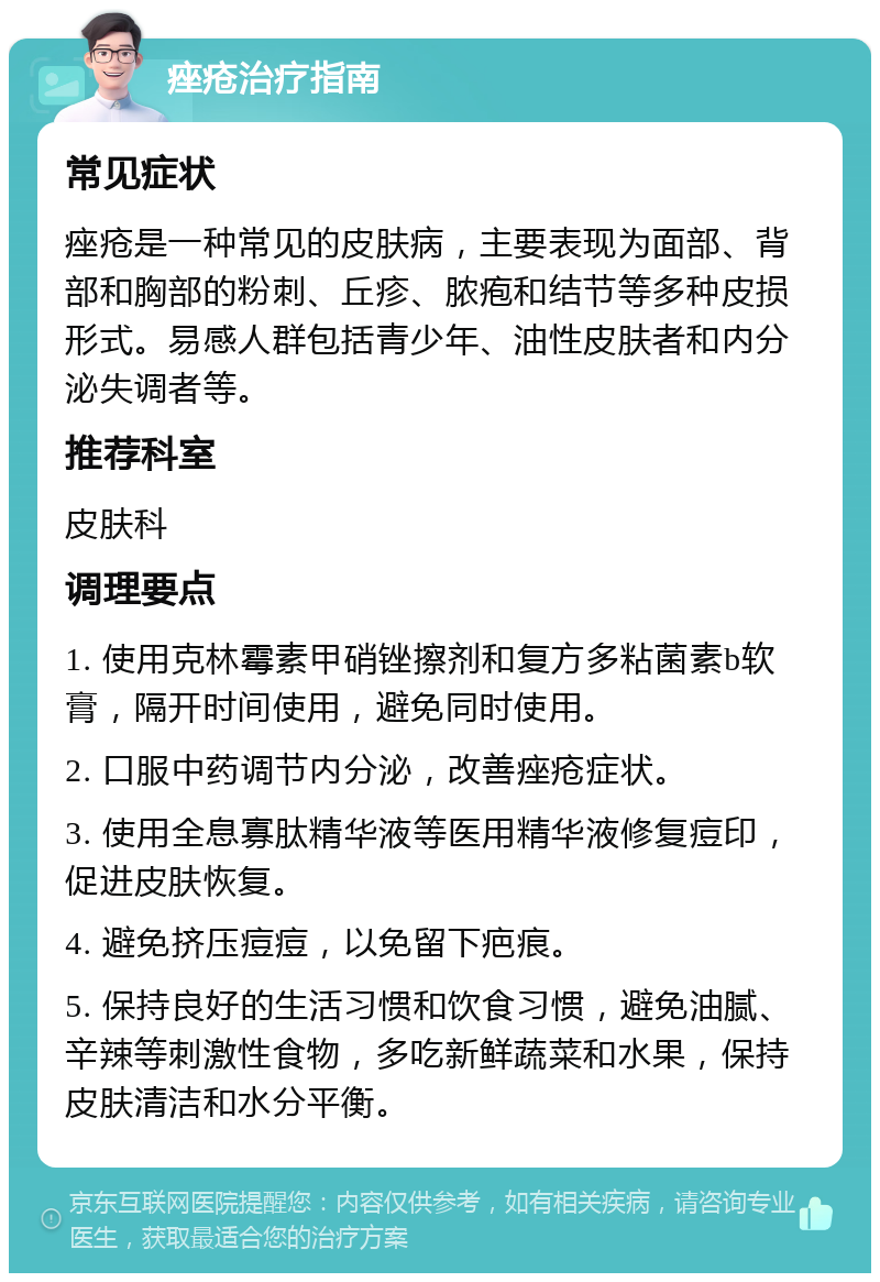 痤疮治疗指南 常见症状 痤疮是一种常见的皮肤病，主要表现为面部、背部和胸部的粉刺、丘疹、脓疱和结节等多种皮损形式。易感人群包括青少年、油性皮肤者和内分泌失调者等。 推荐科室 皮肤科 调理要点 1. 使用克林霉素甲硝锉擦剂和复方多粘菌素b软膏，隔开时间使用，避免同时使用。 2. 口服中药调节内分泌，改善痤疮症状。 3. 使用全息寡肽精华液等医用精华液修复痘印，促进皮肤恢复。 4. 避免挤压痘痘，以免留下疤痕。 5. 保持良好的生活习惯和饮食习惯，避免油腻、辛辣等刺激性食物，多吃新鲜蔬菜和水果，保持皮肤清洁和水分平衡。