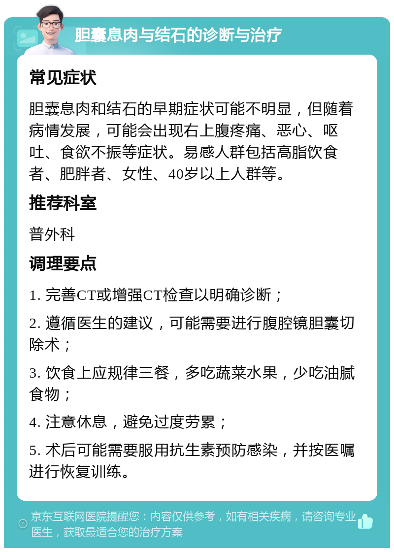 胆囊息肉与结石的诊断与治疗 常见症状 胆囊息肉和结石的早期症状可能不明显，但随着病情发展，可能会出现右上腹疼痛、恶心、呕吐、食欲不振等症状。易感人群包括高脂饮食者、肥胖者、女性、40岁以上人群等。 推荐科室 普外科 调理要点 1. 完善CT或增强CT检查以明确诊断； 2. 遵循医生的建议，可能需要进行腹腔镜胆囊切除术； 3. 饮食上应规律三餐，多吃蔬菜水果，少吃油腻食物； 4. 注意休息，避免过度劳累； 5. 术后可能需要服用抗生素预防感染，并按医嘱进行恢复训练。