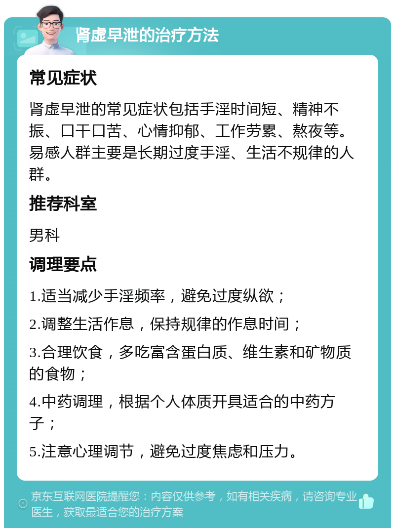 肾虚早泄的治疗方法 常见症状 肾虚早泄的常见症状包括手淫时间短、精神不振、口干口苦、心情抑郁、工作劳累、熬夜等。易感人群主要是长期过度手淫、生活不规律的人群。 推荐科室 男科 调理要点 1.适当减少手淫频率，避免过度纵欲； 2.调整生活作息，保持规律的作息时间； 3.合理饮食，多吃富含蛋白质、维生素和矿物质的食物； 4.中药调理，根据个人体质开具适合的中药方子； 5.注意心理调节，避免过度焦虑和压力。