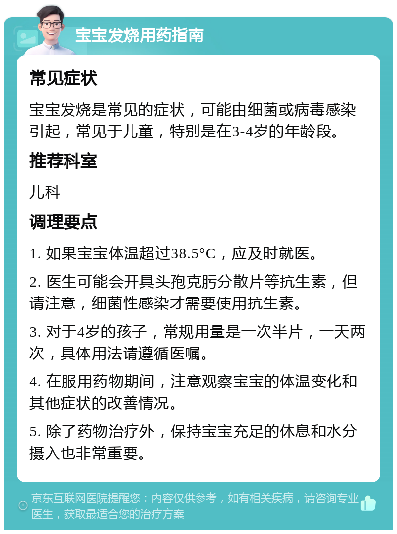 宝宝发烧用药指南 常见症状 宝宝发烧是常见的症状，可能由细菌或病毒感染引起，常见于儿童，特别是在3-4岁的年龄段。 推荐科室 儿科 调理要点 1. 如果宝宝体温超过38.5°C，应及时就医。 2. 医生可能会开具头孢克肟分散片等抗生素，但请注意，细菌性感染才需要使用抗生素。 3. 对于4岁的孩子，常规用量是一次半片，一天两次，具体用法请遵循医嘱。 4. 在服用药物期间，注意观察宝宝的体温变化和其他症状的改善情况。 5. 除了药物治疗外，保持宝宝充足的休息和水分摄入也非常重要。