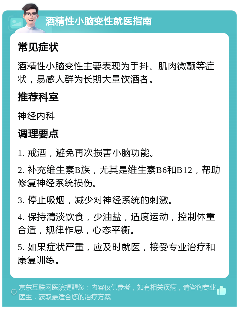 酒精性小脑变性就医指南 常见症状 酒精性小脑变性主要表现为手抖、肌肉微颤等症状，易感人群为长期大量饮酒者。 推荐科室 神经内科 调理要点 1. 戒酒，避免再次损害小脑功能。 2. 补充维生素B族，尤其是维生素B6和B12，帮助修复神经系统损伤。 3. 停止吸烟，减少对神经系统的刺激。 4. 保持清淡饮食，少油盐，适度运动，控制体重合适，规律作息，心态平衡。 5. 如果症状严重，应及时就医，接受专业治疗和康复训练。