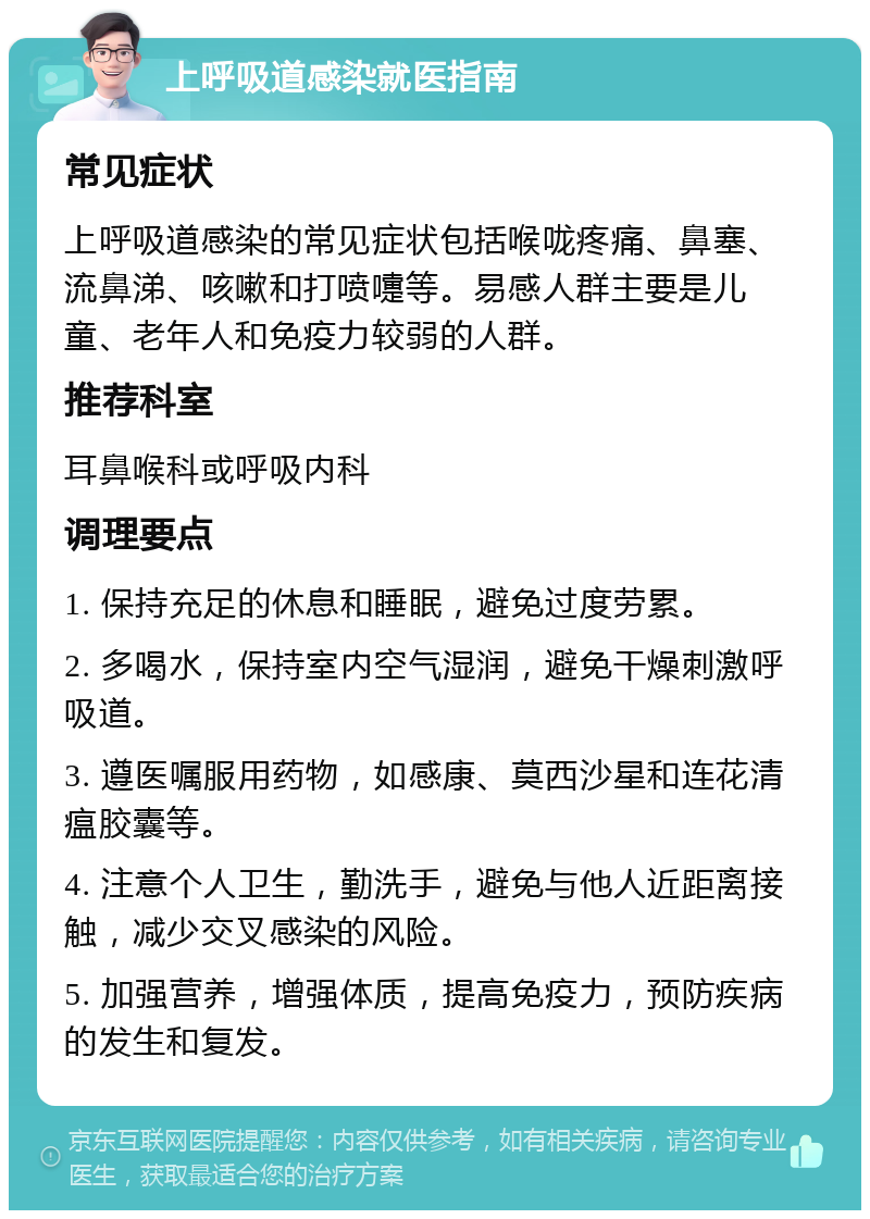 上呼吸道感染就医指南 常见症状 上呼吸道感染的常见症状包括喉咙疼痛、鼻塞、流鼻涕、咳嗽和打喷嚏等。易感人群主要是儿童、老年人和免疫力较弱的人群。 推荐科室 耳鼻喉科或呼吸内科 调理要点 1. 保持充足的休息和睡眠，避免过度劳累。 2. 多喝水，保持室内空气湿润，避免干燥刺激呼吸道。 3. 遵医嘱服用药物，如感康、莫西沙星和连花清瘟胶囊等。 4. 注意个人卫生，勤洗手，避免与他人近距离接触，减少交叉感染的风险。 5. 加强营养，增强体质，提高免疫力，预防疾病的发生和复发。